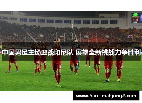 中国男足主场迎战印尼队 展望全新挑战力争胜利 中国男足主场迎战印尼队 展望全新挑战力争胜利