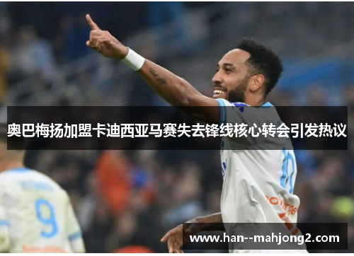 奥巴梅扬加盟卡迪西亚马赛失去锋线核心转会引发热议