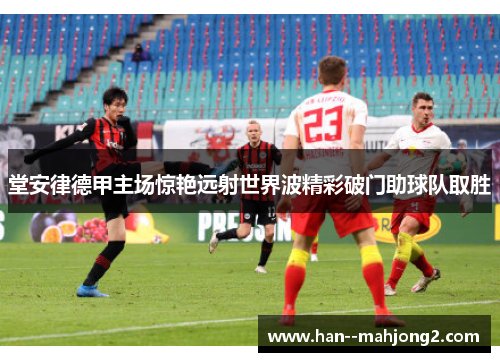 堂安律德甲主场惊艳远射世界波精彩破门助球队取胜 堂安律德甲主场惊艳远射世界波精彩破门助球队取胜