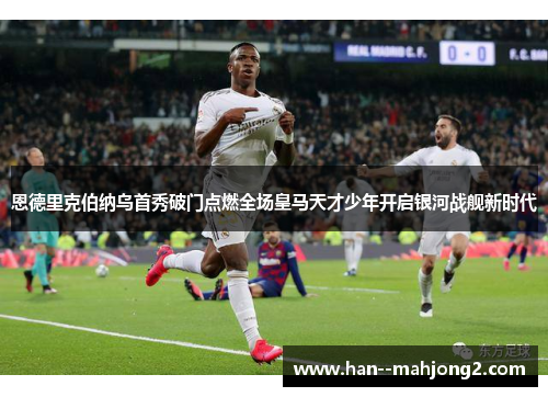 恩德里克伯纳乌首秀破门点燃全场皇马天才少年开启银河战舰新时代 恩德里克伯纳乌首秀破门点燃全场皇马天才少年开启银河战舰新时代