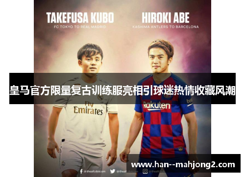 皇马官方限量复古训练服亮相引球迷热情收藏风潮 皇马官方限量复古训练服亮相引球迷热情收藏风潮