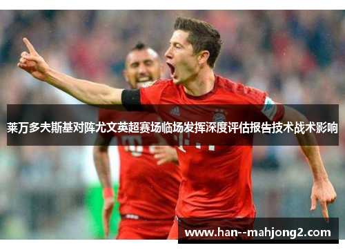 莱万多夫斯基对阵尤文英超赛场临场发挥深度评估报告技术战术影响 莱万多夫斯基对阵尤文英超赛场临场发挥深度评估报告技术战术影响
