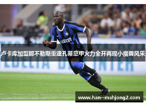 卢卡库加盟那不勒斯重逢孔蒂意甲火力全开再现小魔兽风采